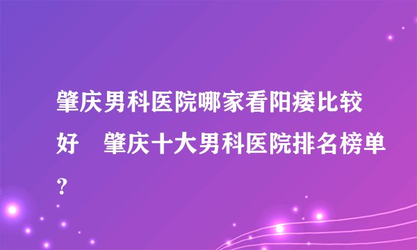肇庆男科医院哪家看阳痿比较好▏肇庆十大男科医院排名榜单？