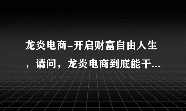 龙炎电商-开启财富自由人生，请问，龙炎电商到底能干不能干，我很犹豫，