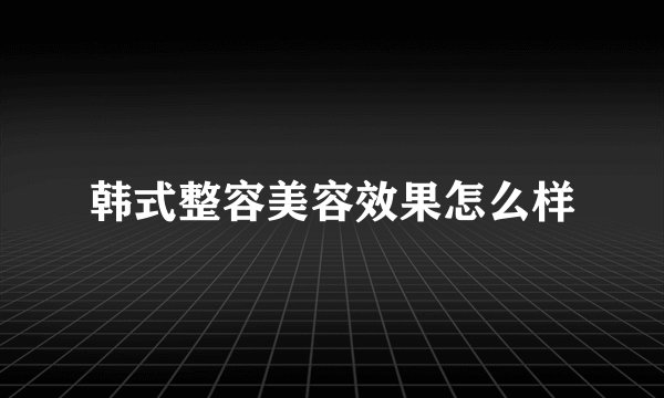 韩式整容美容效果怎么样