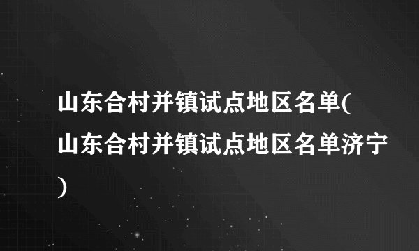 山东合村并镇试点地区名单(山东合村并镇试点地区名单济宁)