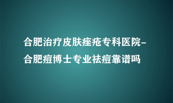 合肥治疗皮肤痤疮专科医院-合肥痘博士专业祛痘靠谱吗