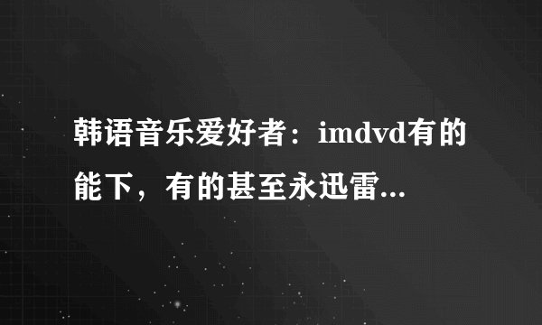 韩语音乐爱好者：imdvd有的能下，有的甚至永迅雷都下不了？