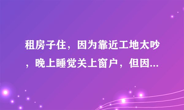 租房子住，因为靠近工地太吵，晚上睡觉关上窗户，但因为现在是夏天，关上窗户又太热，只好开着房门睡觉，