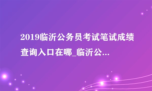 2019临沂公务员考试笔试成绩查询入口在哪_临沂公务员成绩查询时间