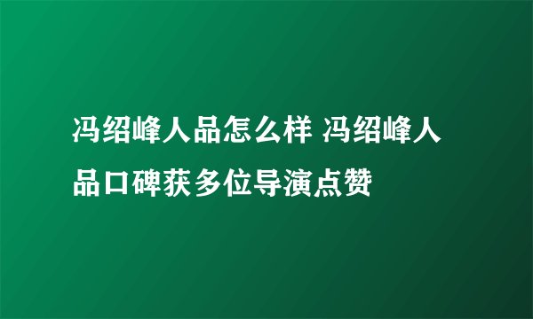 冯绍峰人品怎么样 冯绍峰人品口碑获多位导演点赞