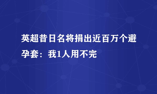 英超昔日名将捐出近百万个避孕套：我1人用不完