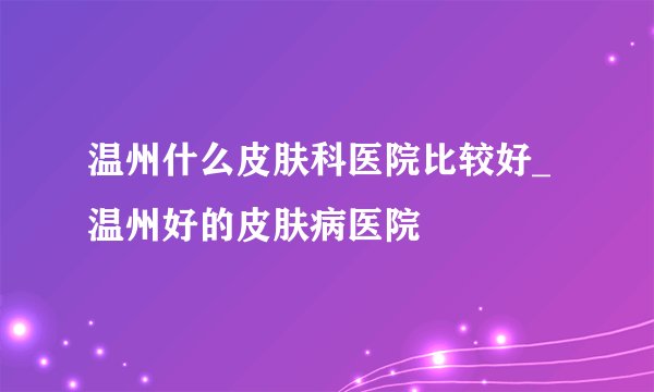 温州什么皮肤科医院比较好_温州好的皮肤病医院