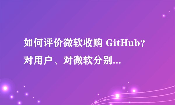 如何评价微软收购 GitHub？对用户、对微软分别意味着什么？