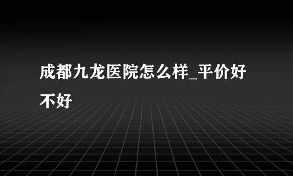 成都九龙医院怎么样_平价好不好