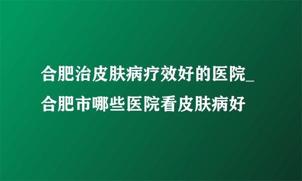 合肥治皮肤病疗效好的医院_合肥市哪些医院看皮肤病好