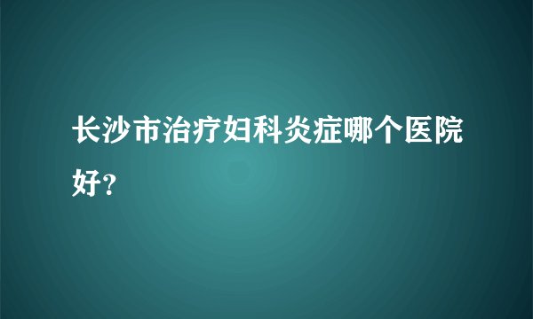 长沙市治疗妇科炎症哪个医院好？