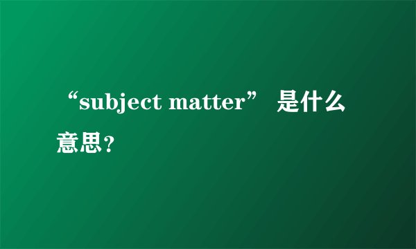 “subject matter” 是什么意思？