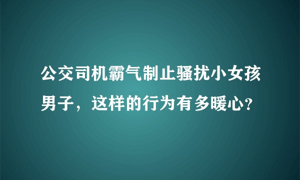 公交司机霸气制止骚扰小女孩男子，这样的行为有多暖心？