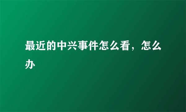 最近的中兴事件怎么看，怎么办