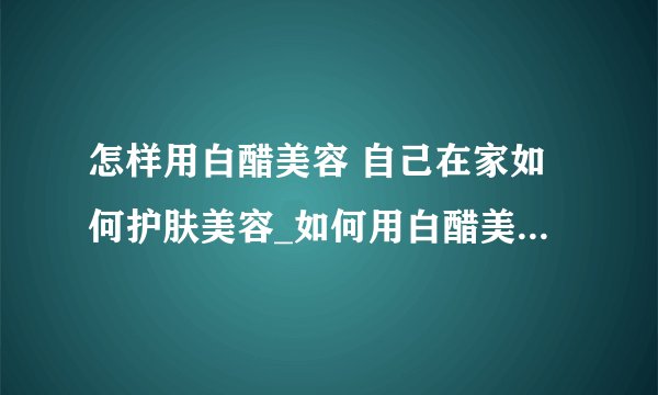 怎样用白醋美容 自己在家如何护肤美容_如何用白醋美容_如何在家自己护肤美容