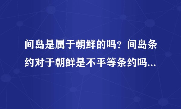 间岛是属于朝鲜的吗？间岛条约对于朝鲜是不平等条约吗？是日本把朝鲜的间岛卖给中国的吗