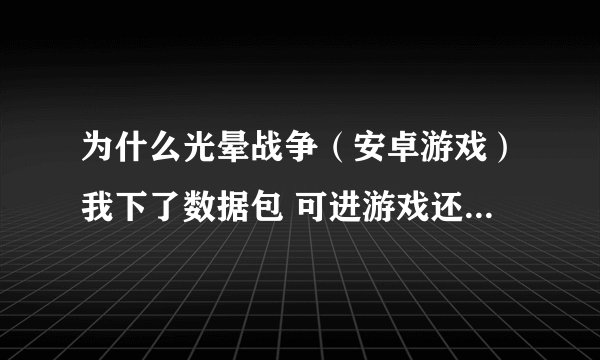 为什么光晕战争（安卓游戏）我下了数据包 可进游戏还是让我下数据包 请高人指教 我的手机是ME525