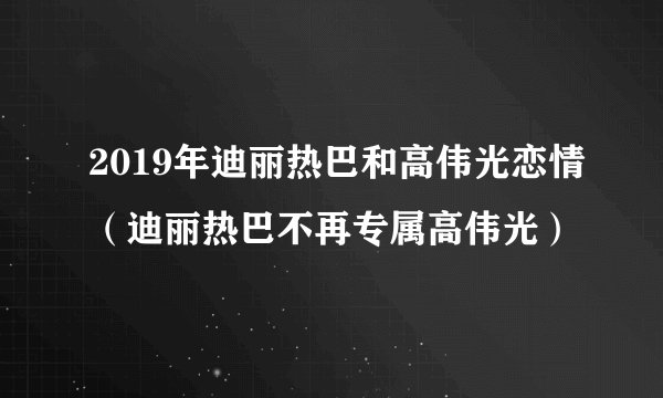 2019年迪丽热巴和高伟光恋情（迪丽热巴不再专属高伟光）