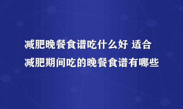 减肥晚餐食谱吃什么好 适合减肥期间吃的晚餐食谱有哪些