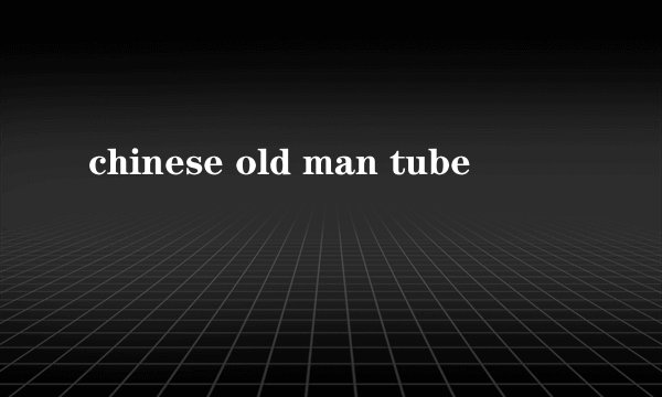 chinese old man tube