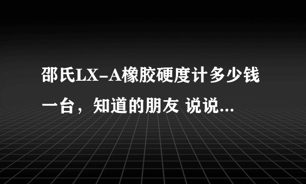 邵氏LX-A橡胶硬度计多少钱一台，知道的朋友 说说，广东那里可以买到??谢谢 急!