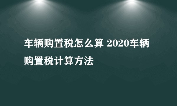 车辆购置税怎么算 2020车辆购置税计算方法 