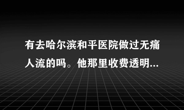 有去哈尔滨和平医院做过无痛人流的吗。他那里收费透明吗？有没有乱收费，42天做无痛，大概多少钱？