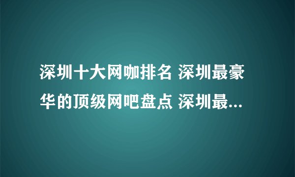 深圳十大网咖排名 深圳最豪华的顶级网吧盘点 深圳最好的网吧在哪里
