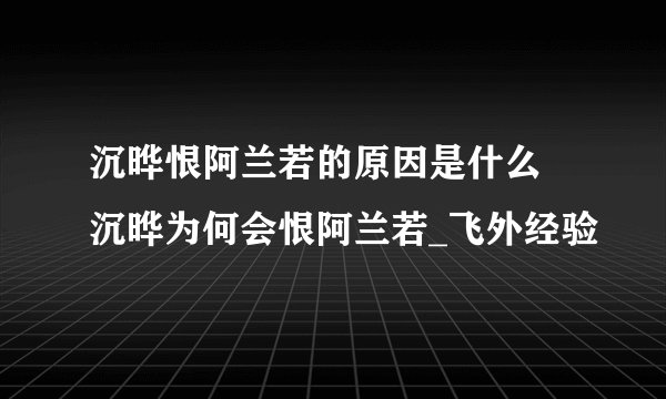 沉晔恨阿兰若的原因是什么 沉晔为何会恨阿兰若_飞外经验