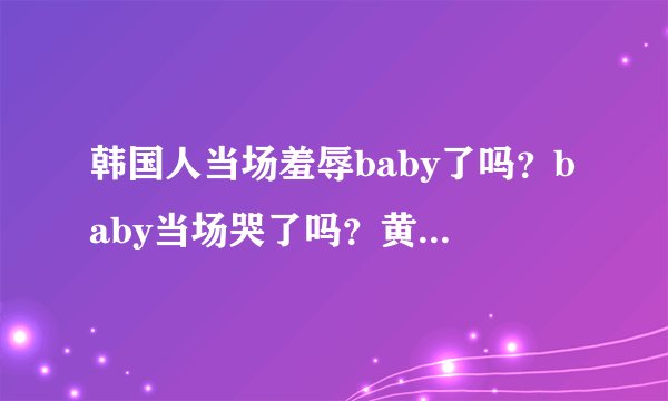 韩国人当场羞辱baby了吗？baby当场哭了吗？黄晓明跟韩国人打赌什么什么了吗？
