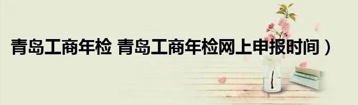 青岛工商年检 青岛工商年检网上申报时间）