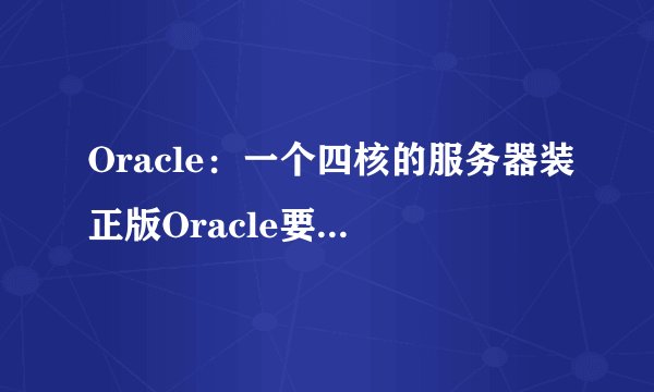 Oracle：一个四核的服务器装正版Oracle要多少钱？听说这东西按核收费的