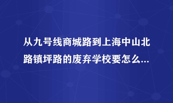 从九号线商城路到上海中山北路镇坪路的废弃学校要怎么走？ 急！