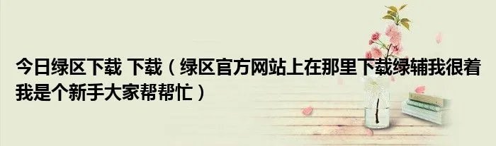 今日绿区下载 下载（绿区官方网站上在那里下载绿辅我很着我是个新手大家帮帮忙）