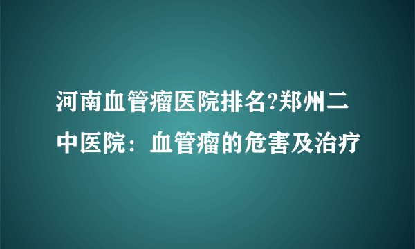 河南血管瘤医院排名?郑州二中医院：血管瘤的危害及治疗