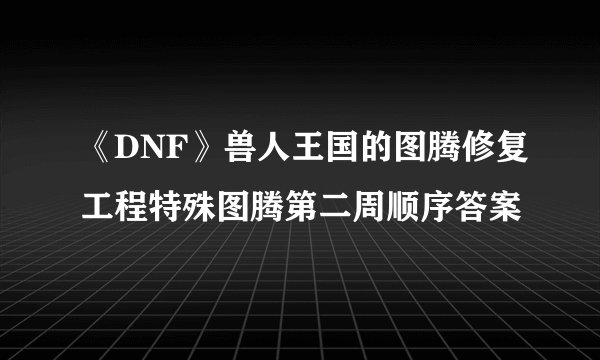 《DNF》兽人王国的图腾修复工程特殊图腾第二周顺序答案