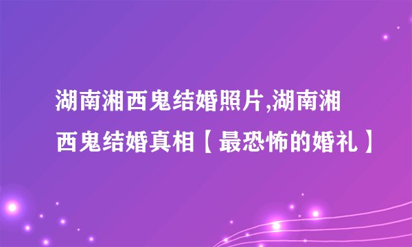 湖南湘西鬼结婚照片,湖南湘西鬼结婚真相【最恐怖的婚礼】