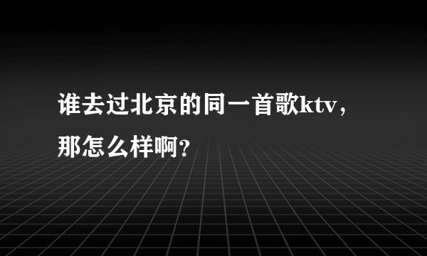 谁去过北京的同一首歌ktv，那怎么样啊？