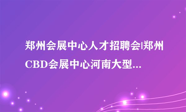 郑州会展中心人才招聘会|郑州CBD会展中心河南大型人才招聘会