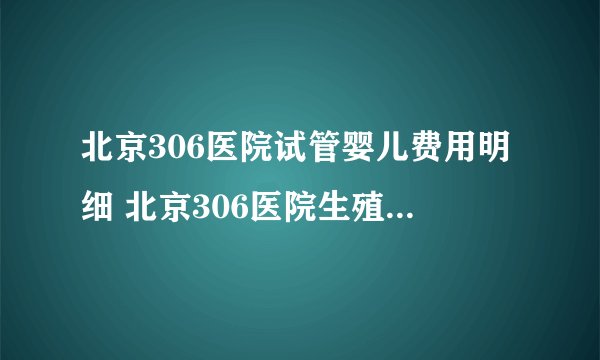 北京306医院试管婴儿费用明细 北京306医院生殖医学中心