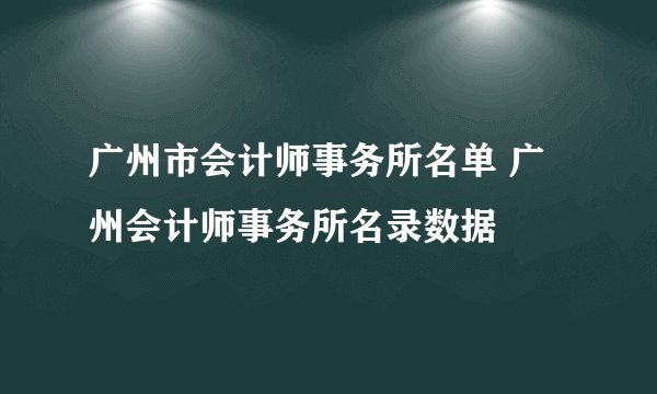 广州市会计师事务所名单 广州会计师事务所名录数据