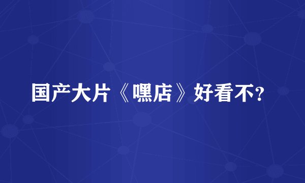国产大片《嘿店》好看不？