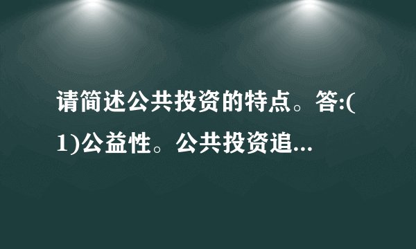 请简述公共投资的特点。答:(1)公益性。公共投资追求社会效益的最大化,而不以经济效益为目标。这是政府的职能所决定的基础设施和公益性设施只能或主要靠政府来集中提供,以满足社会的共同需要。(	2)无偿性。公共投资的使用一般是无偿的, 无法通过计价收费的方式来补偿或是只能得到部分补偿。政府投资提高了居民的生