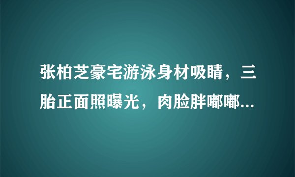 张柏芝豪宅游泳身材吸睛，三胎正面照曝光，肉脸胖嘟嘟太像二儿子