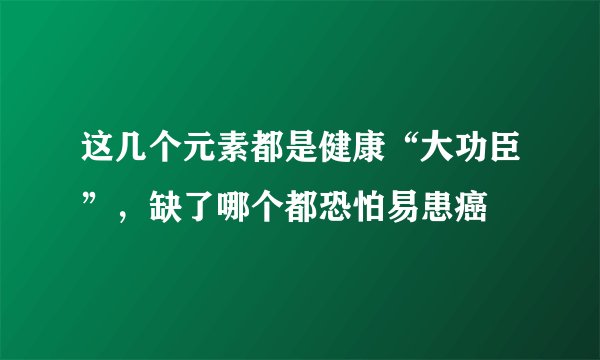 这几个元素都是健康“大功臣”，缺了哪个都恐怕易患癌