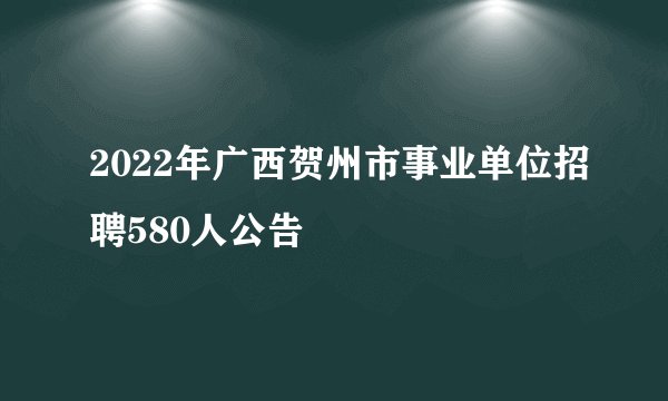 2022年广西贺州市事业单位招聘580人公告