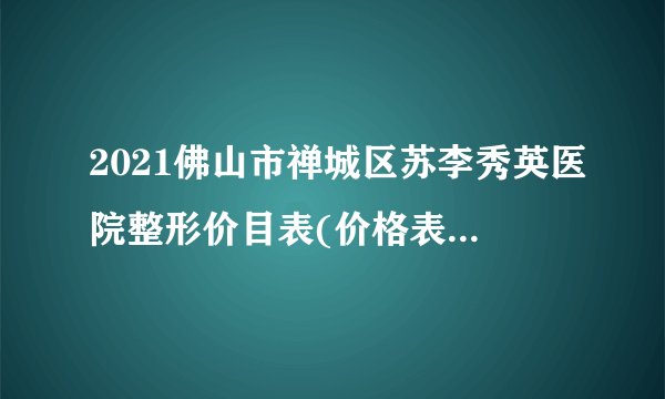 2021佛山市禅城区苏李秀英医院整形价目表(价格表)口碑怎么样_正规吗_地址