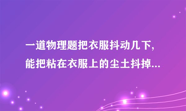 一道物理题把衣服抖动几下,能把粘在衣服上的尘土抖掉．这是因为抖动衣服时,尘土由于惯性,还保持原来的什么状态,所以尘土和衣