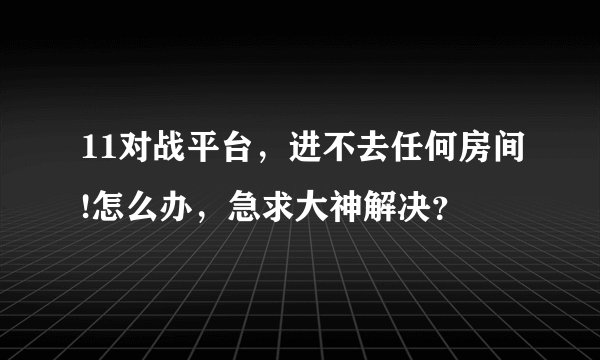 11对战平台，进不去任何房间!怎么办，急求大神解决？