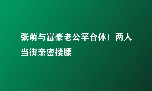 张萌与富豪老公罕合体！两人当街亲密搂腰